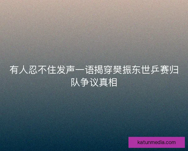 有人忍不住发声一语揭穿樊振东世乒赛归队争议真相 有人忍不住发声一语揭穿樊振东世乒赛归队争议真相