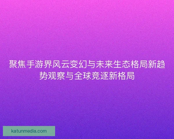 聚焦手游界风云变幻与未来生态格局新趋势观察与全球竞逐新格局