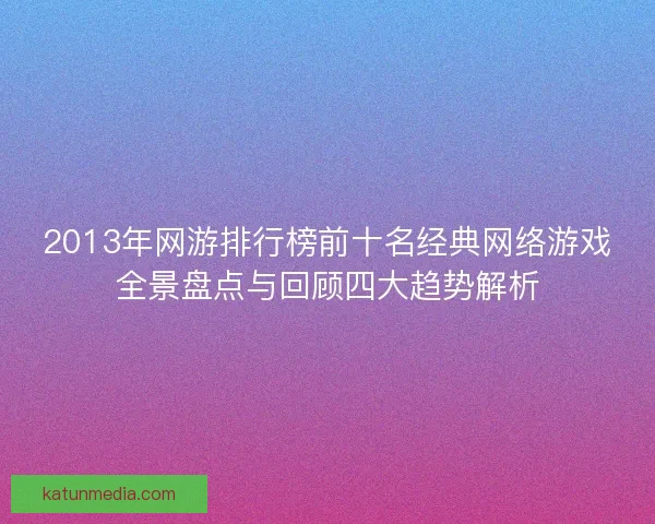 2013年网游排行榜前十名经典网络游戏全景盘点与回顾四大趋势解析