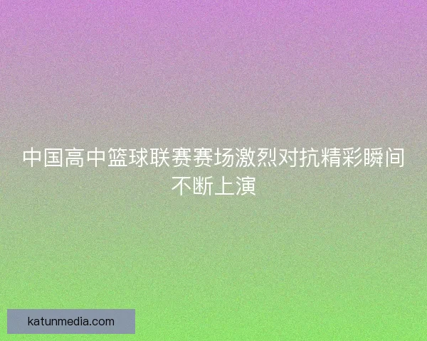 中国高中篮球联赛赛场激烈对抗精彩瞬间不断上演 中国高中篮球联赛赛场激烈对抗精彩瞬间不断上演