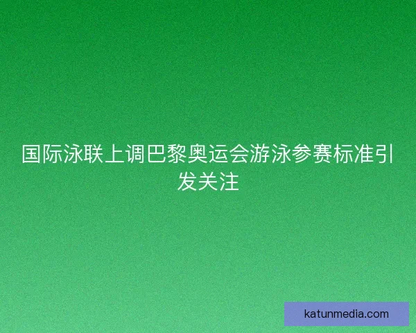 国际泳联上调巴黎奥运会游泳参赛标准引发关注