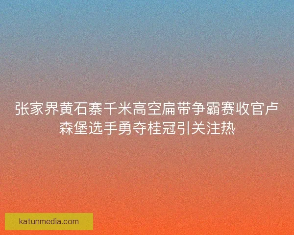 张家界黄石寨千米高空扁带争霸赛收官卢森堡选手勇夺桂冠引关注热 张家界黄石寨千米高空扁带争霸赛收官卢森堡选手勇夺桂冠引关注热