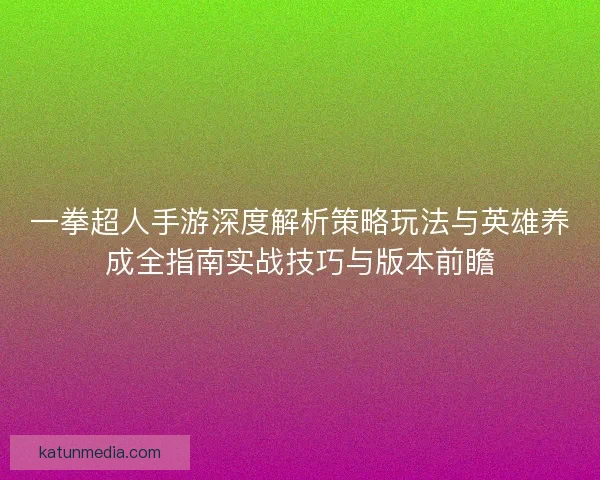 一拳超人手游深度解析策略玩法与英雄养成全指南实战技巧与版本前瞻 一拳超人手游深度解析策略玩法与英雄养成全指南实战技巧与版本前瞻