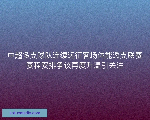中超多支球队连续远征客场体能透支联赛赛程安排争议再度升温引关注