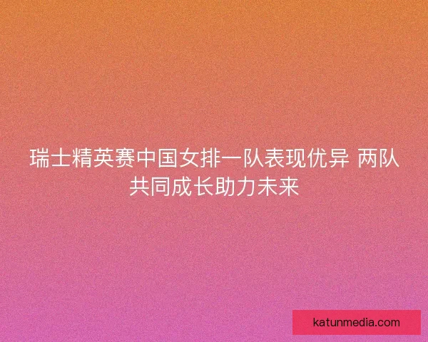 瑞士精英赛中国女排一队表现优异 两队共同成长助力未来