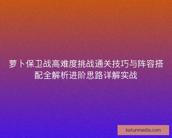 萝卜保卫战高难度挑战通关技巧与阵容搭配全解析进阶思路详解实战