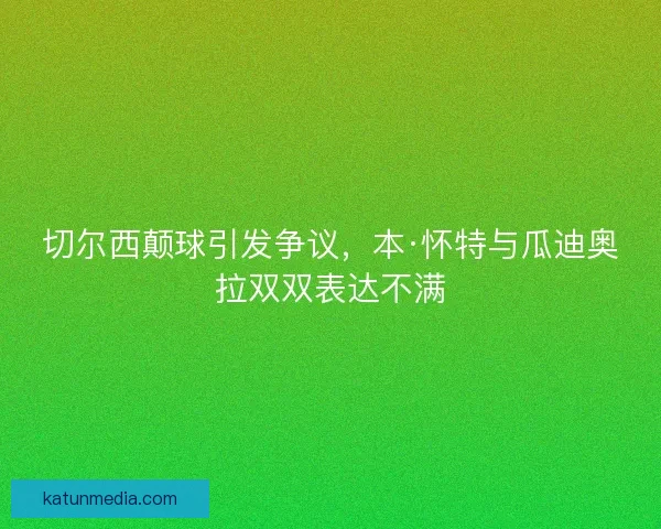 切尔西颠球引发争议,本·怀特与瓜迪奥拉双双表达不满 切尔西颠球引发争议,本·怀特与瓜迪奥拉双双表达不满