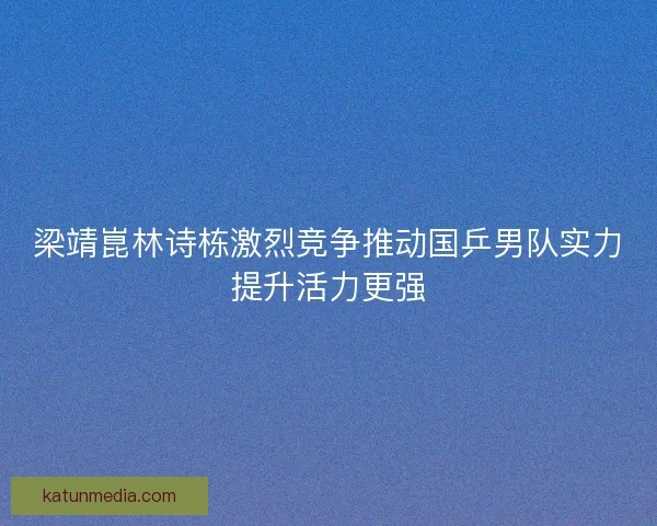 梁靖崑林诗栋激烈竞争推动国乒男队实力提升活力更强 梁靖崑林诗栋激烈竞争推动国乒男队实力提升活力更强