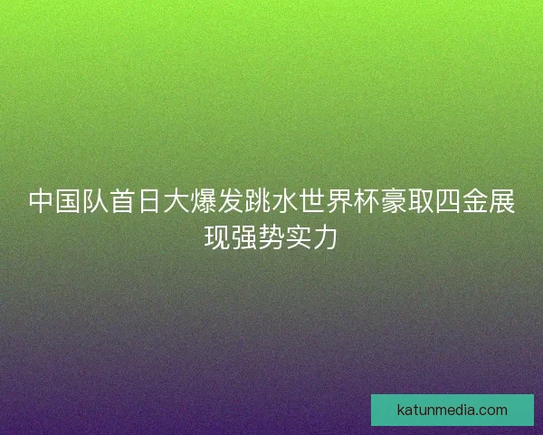 中国队首日大爆发跳水世界杯豪取四金展现强势实力 中国队首日大爆发跳水世界杯豪取四金展现强势实力