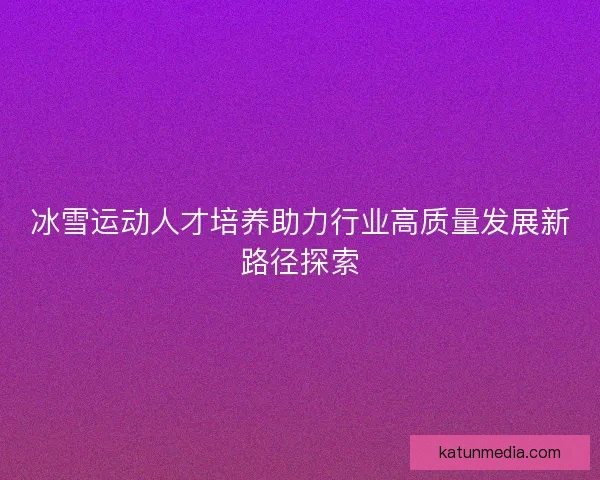 冰雪运动人才培养助力行业高质量发展新路径探索 冰雪运动人才培养助力行业高质量发展新路径探索