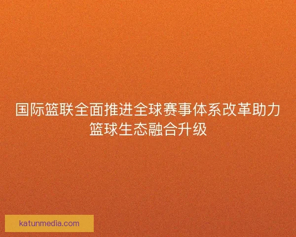 国际篮联全面推进全球赛事体系改革助力篮球生态融合升级 国际篮联全面推进全球赛事体系改革助力篮球生态融合升级