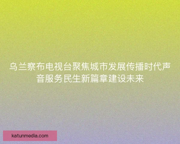 乌兰察布电视台聚焦城市发展传播时代声音服务民生新篇章建设未来 乌兰察布电视台聚焦城市发展传播时代声音服务民生新篇章建设未来