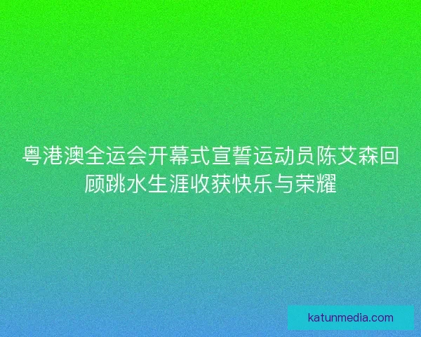 粤港澳全运会开幕式宣誓运动员陈艾森回顾跳水生涯收获快乐与荣耀 粤港澳全运会开幕式宣誓运动员陈艾森回顾跳水生涯收获快乐与荣耀