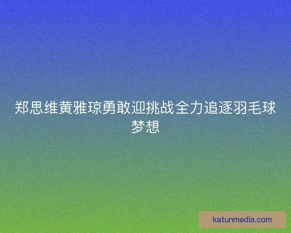 郑思维黄雅琼勇敢迎挑战全力追逐羽毛球梦想