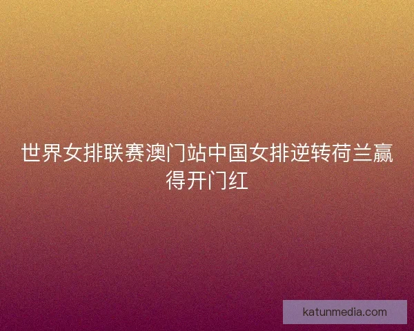 世界女排联赛澳门站中国女排逆转荷兰赢得开门红 世界女排联赛澳门站中国女排逆转荷兰赢得开门红