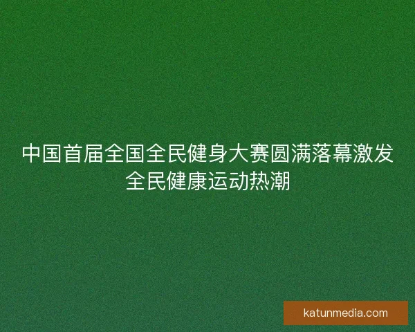中国首届全国全民健身大赛圆满落幕激发全民健康运动热潮 中国首届全国全民健身大赛圆满落幕激发全民健康运动热潮